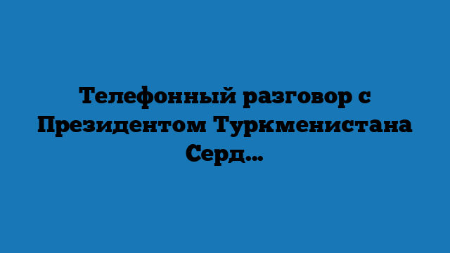 Телефонный разговор с Президентом Туркменистана Сердаром Бердымухамедовым
